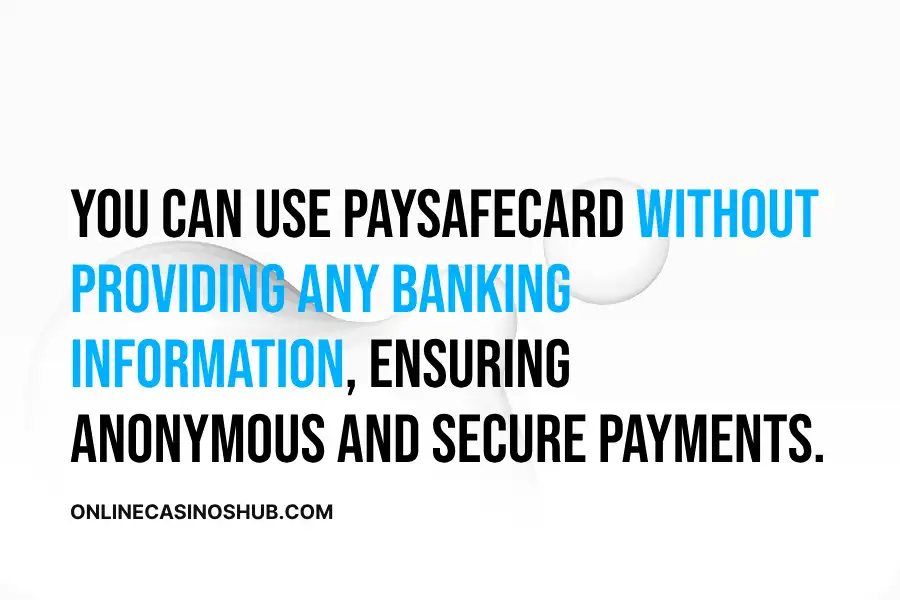 You can use Paysafecard without providing any banking information, ensuring anonymous and secure payments.